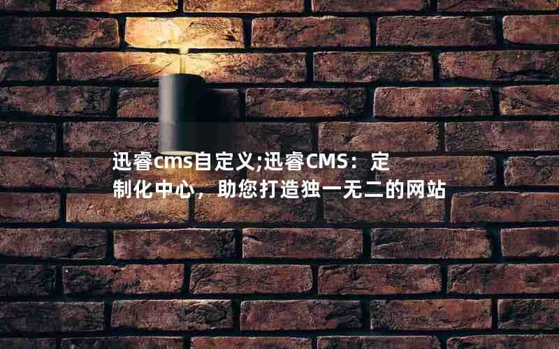 迅睿cms自定义;迅睿CMS：定制化中心，助您打造独一无二的网站