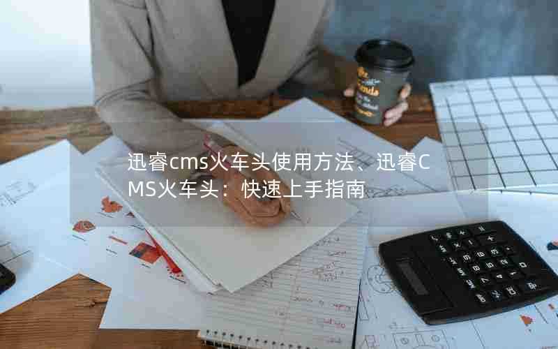 迅睿cms火车头使用方法、迅睿CMS火车头：快速上手指南