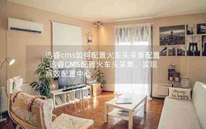 迅睿cms如何配置火车头采集配置_迅睿CMS配置火车头采集，实现高效配置中心