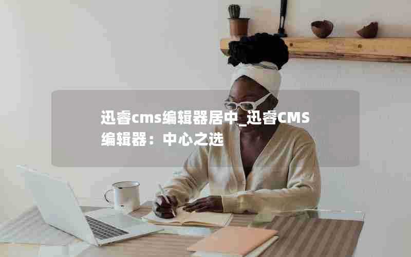 迅睿cms编辑器居中_迅睿CMS编辑器：中心之选