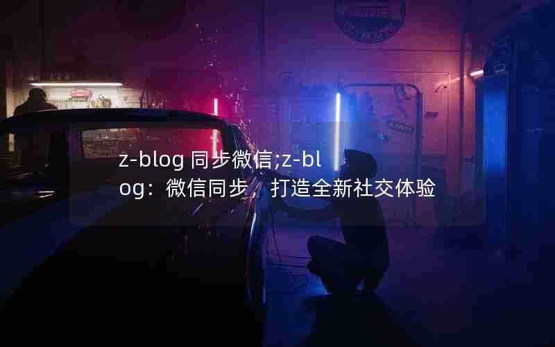 z-blog同步微信;z-blog：微信同步，打造全新社交体验