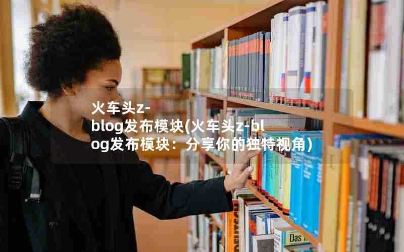 火车头z-blog发布模块(火车头z-blog发布模块：分享你的独特视角)