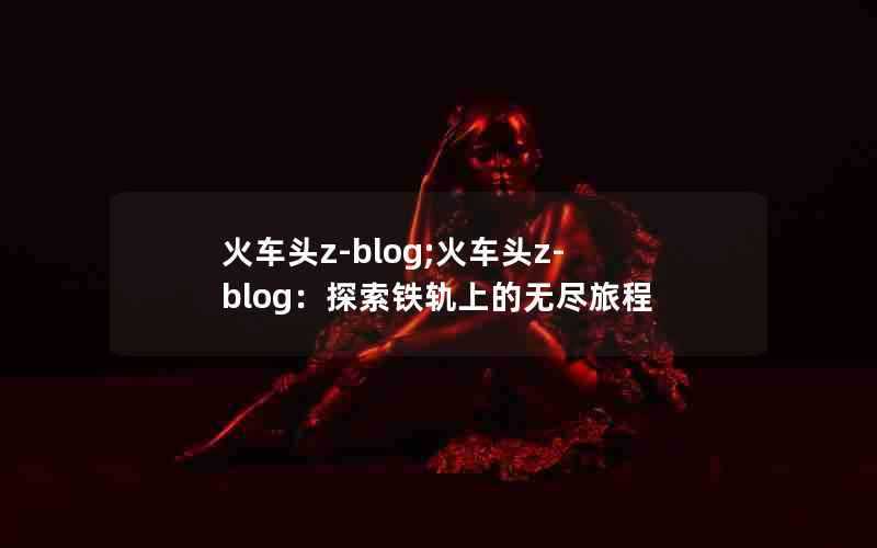 火车头z-blog;火车头z-blog：探索铁轨上的无尽旅程