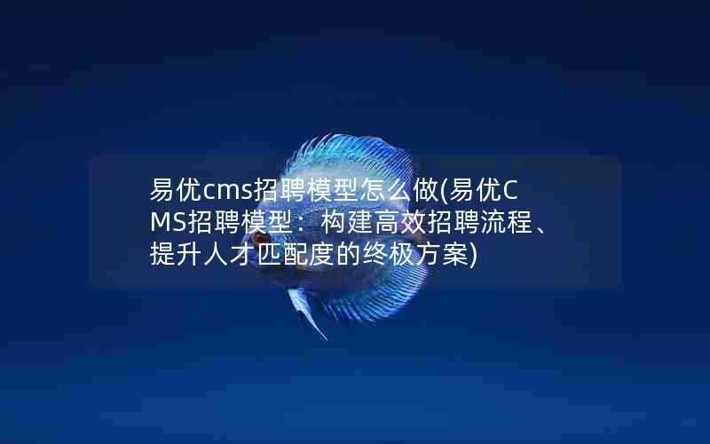 易优cms招聘模型怎么做(易优CMS招聘模型：构建高效招聘流程、提升人才匹配度的终极方案)