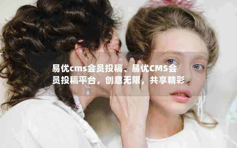 易优cms会员投稿、易优CMS会员投稿平台，创意无限，共享精彩