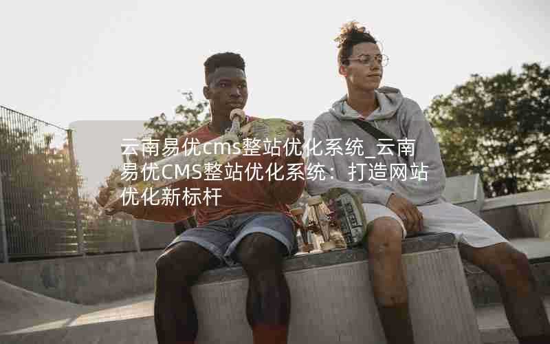 云南易优cms整站优化系统_云南易优CMS整站优化系统：打造网站优化新标杆