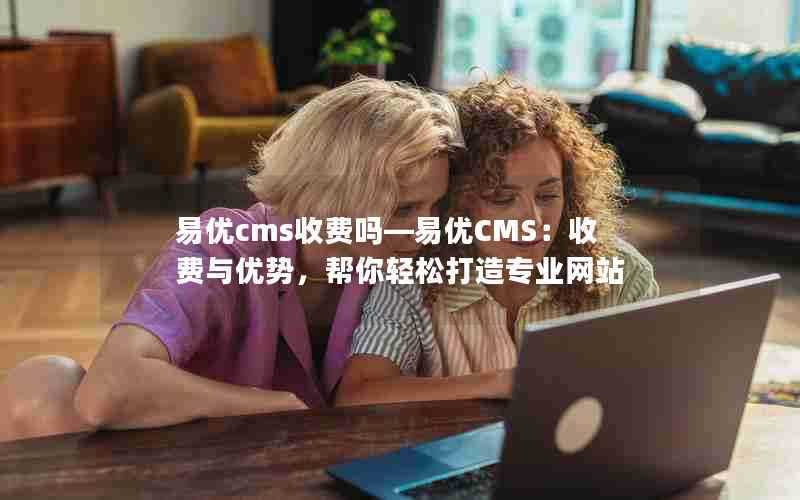 易优cms收费吗—易优CMS：收费与优势，帮你轻松打造专业网站