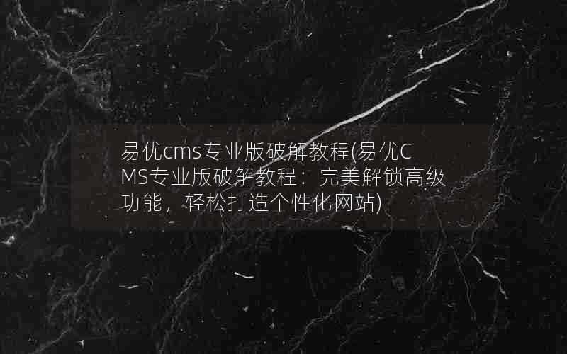 易优cms专业版破解教程(易优CMS专业版破解教程：完美解锁高级功能，轻松打造个性化网站)