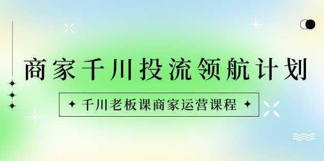 商家-千川投流 领航计划：千川老板课商家运营课程