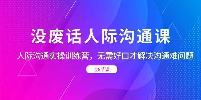 没废话人际 沟通课，人际 沟通实操训练营，无需好口才解决沟通难问题（26节