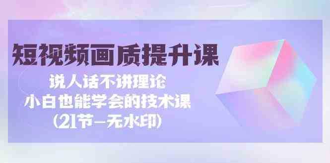 短视频-画质提升课，说人话不讲理论，小白也能学会的技术课(21节-无水印)