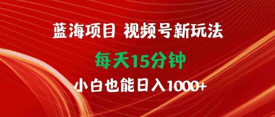 蓝海项目视频号新玩法 每天15分钟 小白也能日入1000+