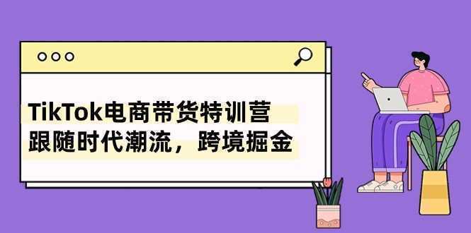 TikTok电商带货特训营，跟随时代潮流，跨境掘金