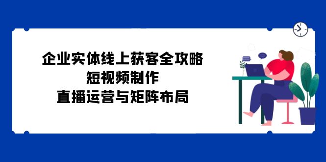 企业实体线上获客全攻略：短视频制作、直播运营与矩阵布局